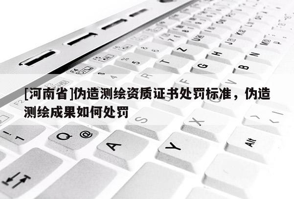 [河南省]偽造測繪資質證書處罰標準，偽造測繪成果如何處罰