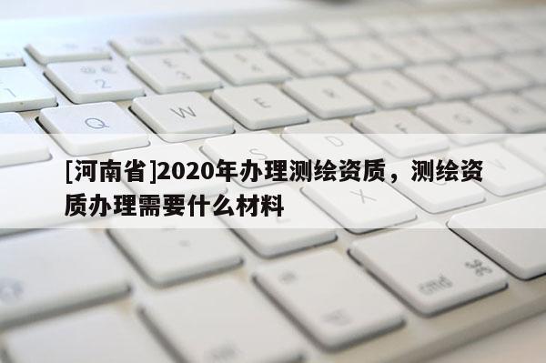 [河南省]2020年辦理測繪資質，測繪資質辦理需要什么材料