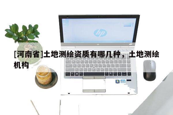 [河南省]土地測繪資質(zhì)有哪幾種，土地測繪機(jī)構(gòu)