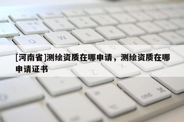 [河南省]測繪資質在哪申請，測繪資質在哪申請證書