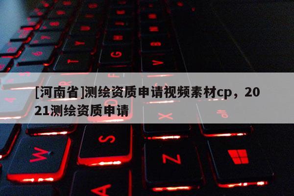 [河南省]測繪資質申請視頻素材cp，2021測繪資質申請