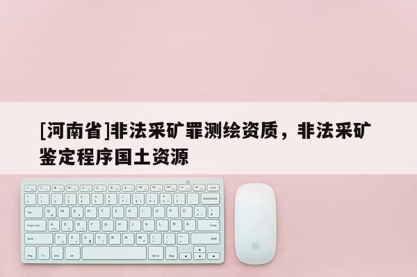 [河南省]非法采礦罪測繪資質，非法采礦 鑒定程序國土資源