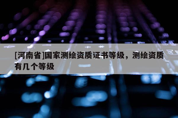 [河南省]國(guó)家測(cè)繪資質(zhì)證書(shū)等級(jí)，測(cè)繪資質(zhì)有幾個(gè)等級(jí)