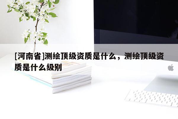 [河南省]測繪頂級資質是什么，測繪頂級資質是什么級別