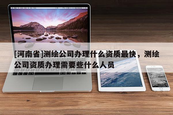[河南省]測繪公司辦理什么資質(zhì)最快，測繪公司資質(zhì)辦理需要些什么人員