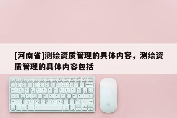 [河南省]測繪資質管理的具體內容，測繪資質管理的具體內容包括