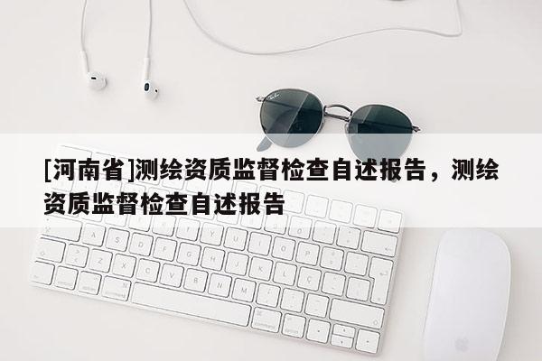 [河南省]測繪資質監督檢查自述報告，測繪資質監督檢查自述報告