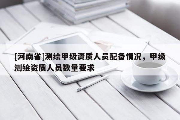 [河南省]測繪甲級資質人員配備情況，甲級測繪資質人員數量要求