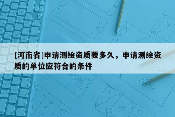 [河南省]申請測繪資質要多久，申請測繪資質的單位應符合的條件