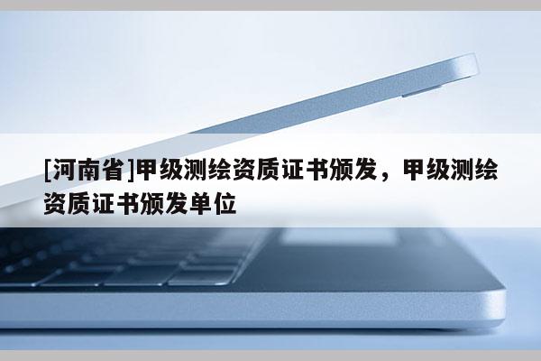 [河南省]甲級測繪資質證書頒發，甲級測繪資質證書頒發單位