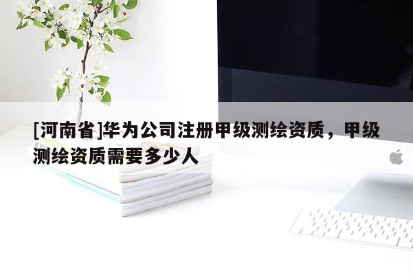 [河南省]華為公司注冊甲級測繪資質，甲級測繪資質需要多少人