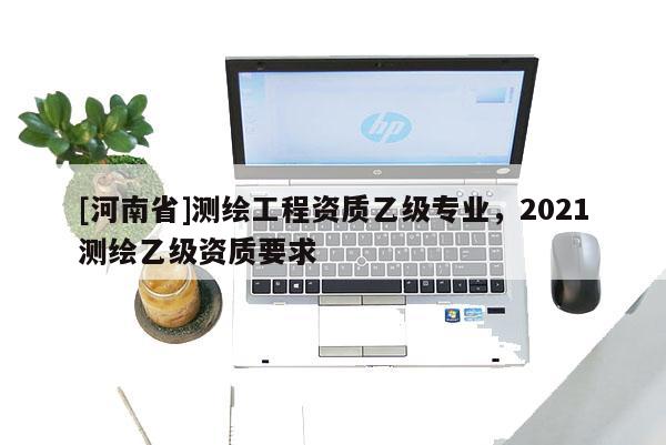 [河南省]測繪工程資質乙級專業，2021測繪乙級資質要求