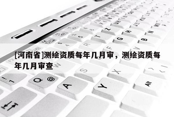 [河南省]測繪資質每年幾月審，測繪資質每年幾月審查