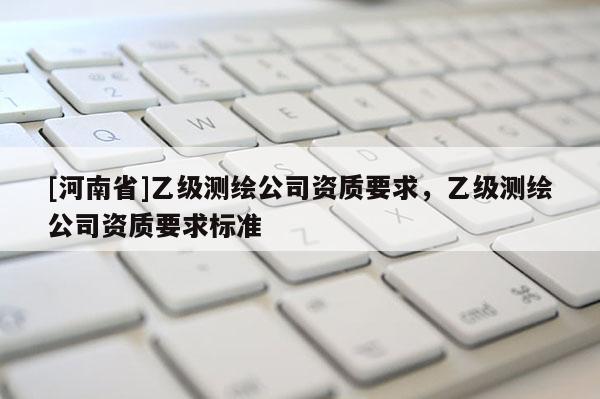 [河南省]乙級(jí)測(cè)繪公司資質(zhì)要求，乙級(jí)測(cè)繪公司資質(zhì)要求標(biāo)準(zhǔn)