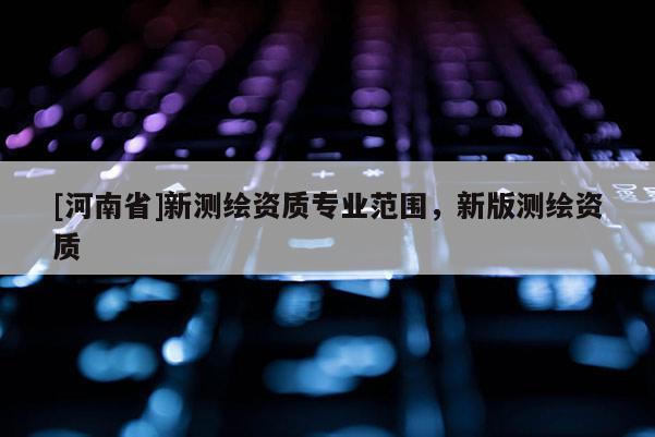 [河南省]新測繪資質(zhì)專業(yè)范圍，新版測繪資質(zhì)