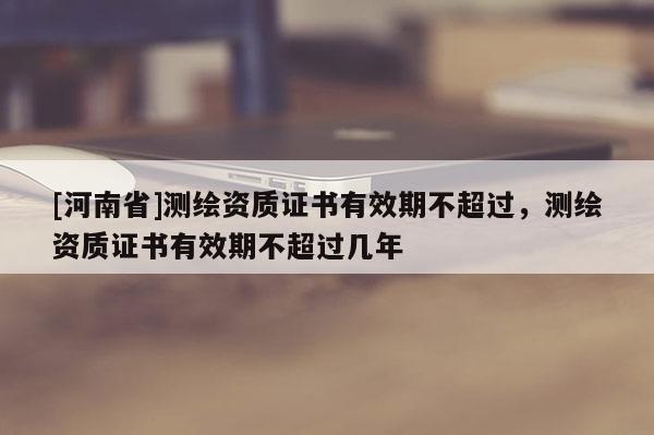 [河南省]測繪資質證書有效期不超過，測繪資質證書有效期不超過幾年