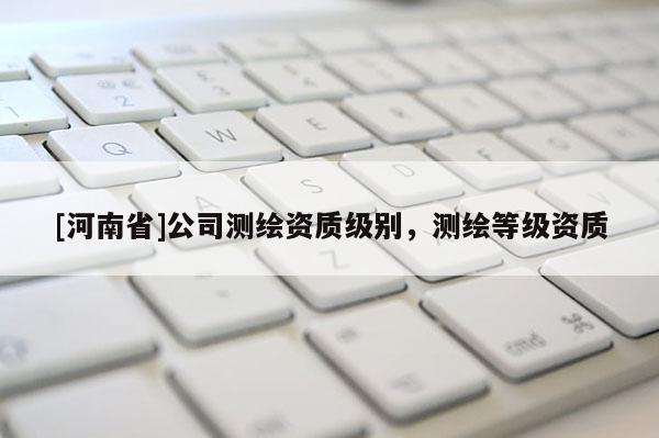 [河南省]公司測(cè)繪資質(zhì)級(jí)別，測(cè)繪等級(jí)資質(zhì)