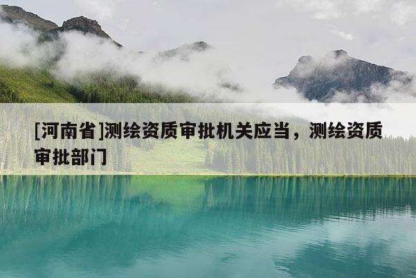 [河南省]測(cè)繪資質(zhì)審批機(jī)關(guān)應(yīng)當(dāng)，測(cè)繪資質(zhì)審批部門