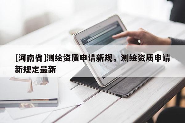 [河南省]測(cè)繪資質(zhì)申請(qǐng)新規(guī)，測(cè)繪資質(zhì)申請(qǐng)新規(guī)定最新