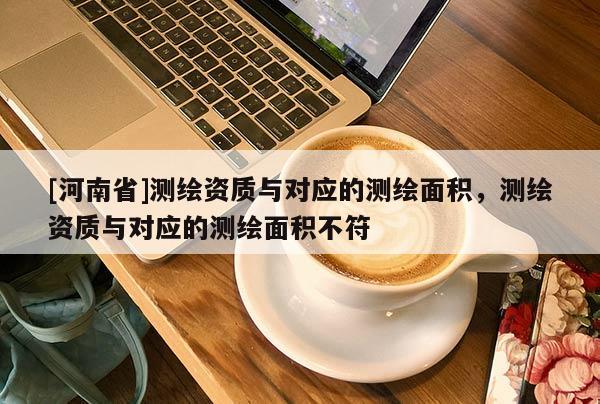 [河南省]測繪資質與對應的測繪面積，測繪資質與對應的測繪面積不符
