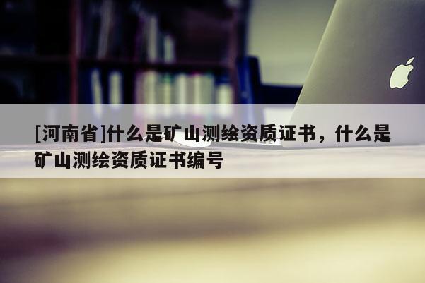 [河南省]什么是礦山測繪資質(zhì)證書，什么是礦山測繪資質(zhì)證書編號
