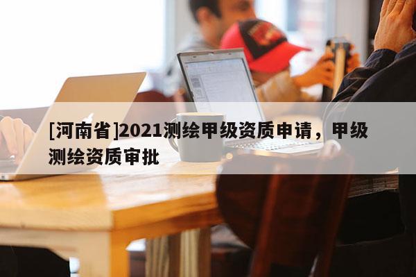 [河南省]2021測繪甲級資質申請，甲級測繪資質審批