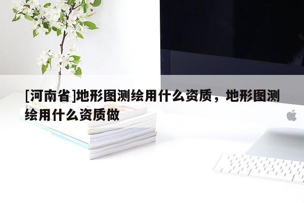 [河南省]地形圖測(cè)繪用什么資質(zhì)，地形圖測(cè)繪用什么資質(zhì)做