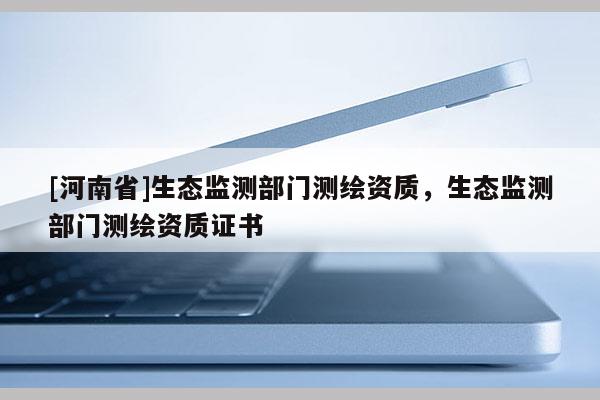 [河南省]生態(tài)監(jiān)測部門測繪資質(zhì)，生態(tài)監(jiān)測部門測繪資質(zhì)證書