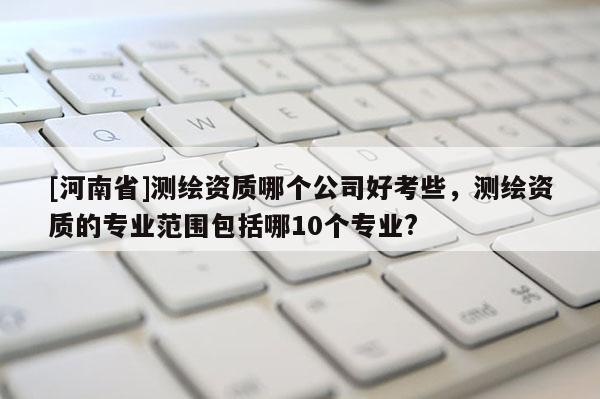 [河南省]測繪資質哪個公司好考些，測繪資質的專業范圍包括哪10個專業?