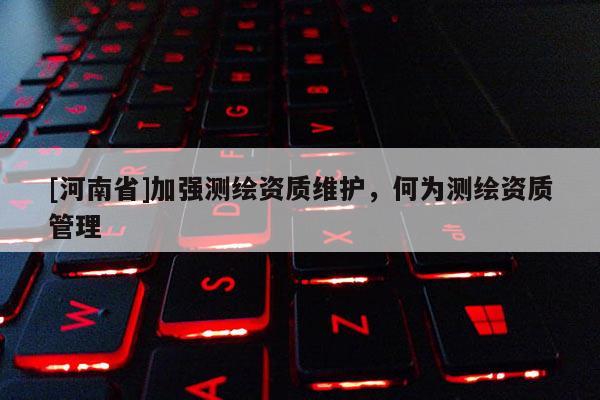 [河南省]加強測繪資質(zhì)維護，何為測繪資質(zhì)管理