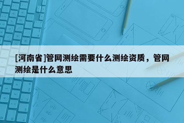 [河南省]管網測繪需要什么測繪資質，管網測繪是什么意思