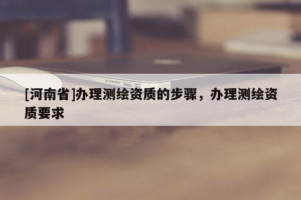 [河南省]辦理測繪資質的步驟，辦理測繪資質要求