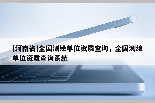 [河南省]全國測繪單位資質查詢，全國測繪單位資質查詢系統