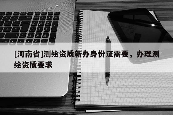 [河南省]測繪資質新辦身份證需要，辦理測繪資質要求