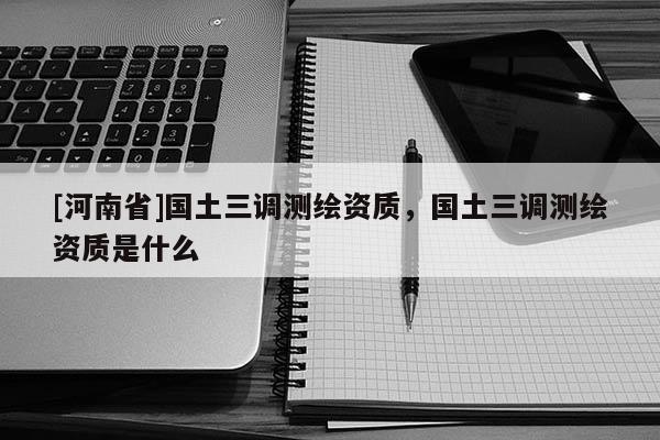 [河南省]國土三調(diào)測繪資質(zhì)，國土三調(diào)測繪資質(zhì)是什么