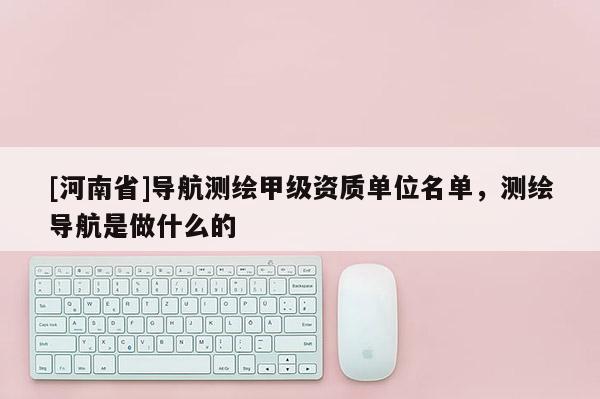 [河南省]導航測繪甲級資質單位名單，測繪導航是做什么的