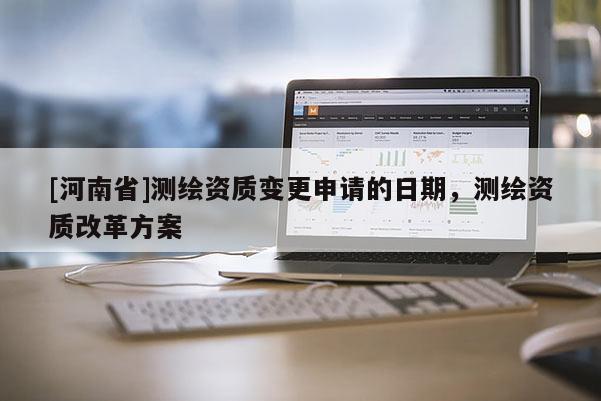 [河南省]測繪資質(zhì)變更申請的日期，測繪資質(zhì)改革方案