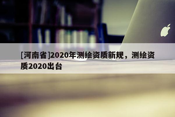 [河南省]2020年測繪資質新規，測繪資質2020出臺