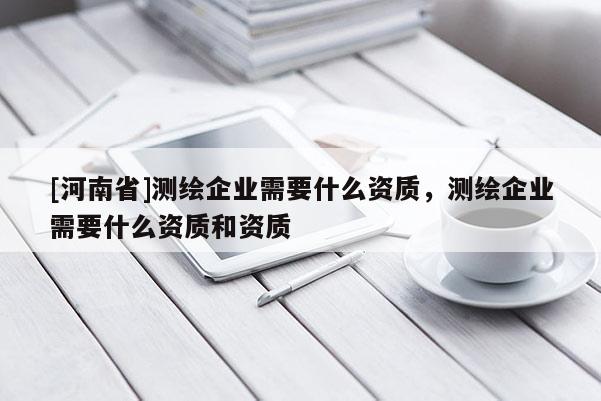 [河南省]測(cè)繪企業(yè)需要什么資質(zhì)，測(cè)繪企業(yè)需要什么資質(zhì)和資質(zhì)