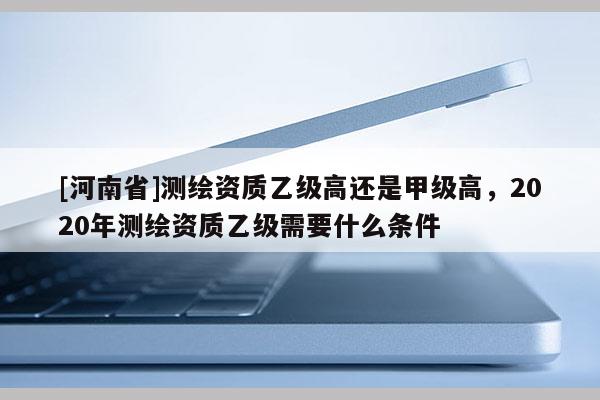 [河南省]測繪資質乙級高還是甲級高，2020年測繪資質乙級需要什么條件