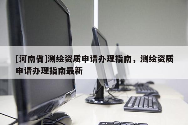 [河南省]測(cè)繪資質(zhì)申請(qǐng)辦理指南，測(cè)繪資質(zhì)申請(qǐng)辦理指南最新