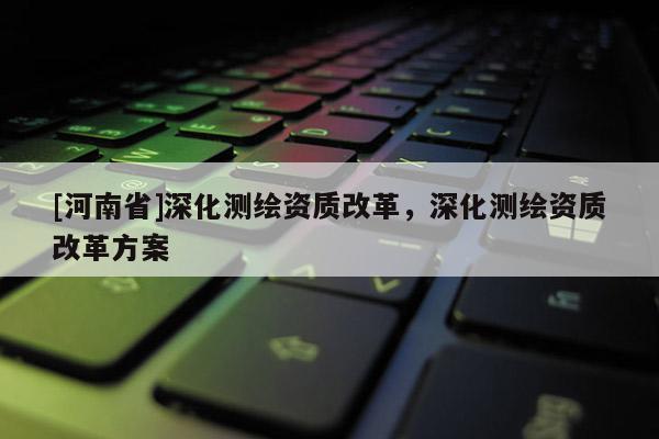 [河南省]深化測繪資質改革，深化測繪資質改革方案