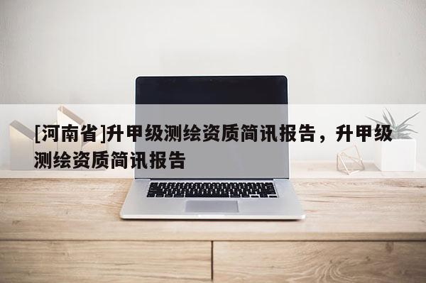 [河南省]升甲級測繪資質簡訊報告，升甲級測繪資質簡訊報告