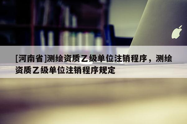[河南省]測繪資質乙級單位注銷程序，測繪資質乙級單位注銷程序規定