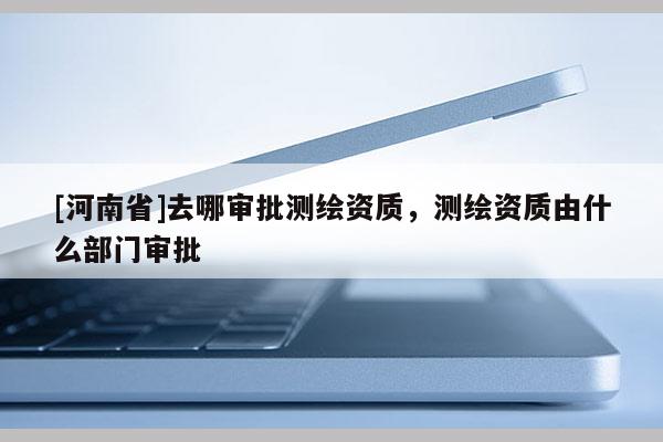 [河南省]去哪審批測(cè)繪資質(zhì)，測(cè)繪資質(zhì)由什么部門審批