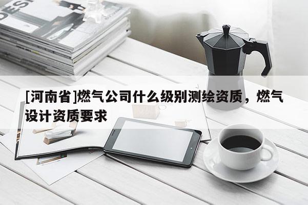 [河南省]燃?xì)夤臼裁醇墑e測繪資質(zhì)，燃?xì)庠O(shè)計資質(zhì)要求