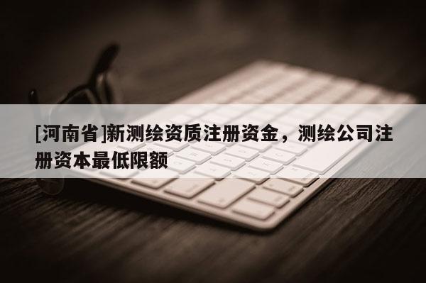 [河南省]新測繪資質注冊資金，測繪公司注冊資本更低限額