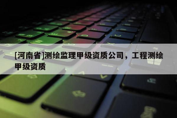 [河南省]測繪監理甲級資質公司，工程測繪甲級資質