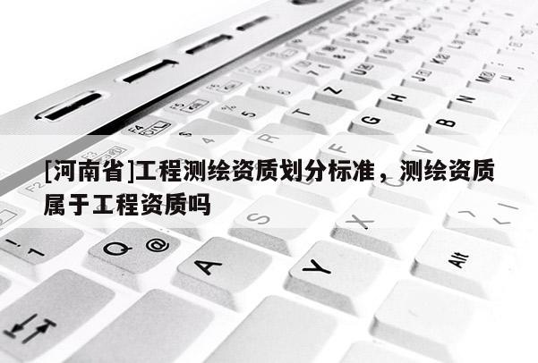 [河南省]工程測繪資質劃分標準，測繪資質屬于工程資質嗎