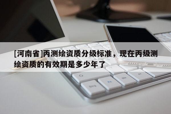 [河南省]丙測繪資質分級標準，現在丙級測繪資質的有效期是多少年了